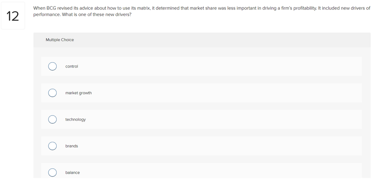 12
When BCG revised its advice about how to use its matrix, it determined that market share was less important in driving a firm's profitability. It included new drivers of
performance. What is one of these new drivers?
Multiple Choice
control
market growth
technology
brands
balance