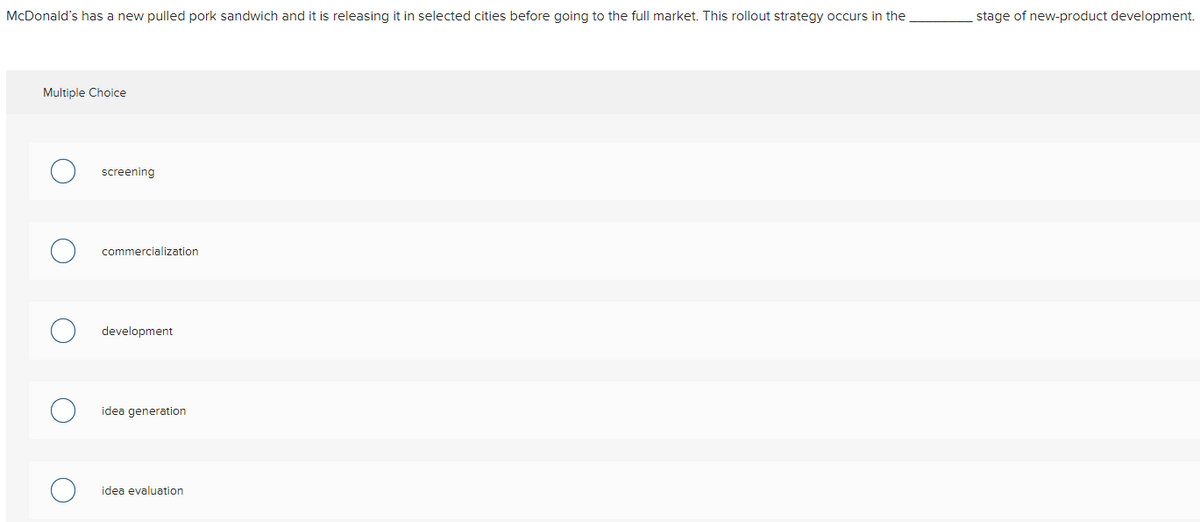 McDonald's has a new pulled pork sandwich and it is releasing it in selected cities before going to the full market. This rollout strategy occurs in the
Multiple Choice
screening
commercialization
development
idea generation
idea evaluation
stage of new-product development.