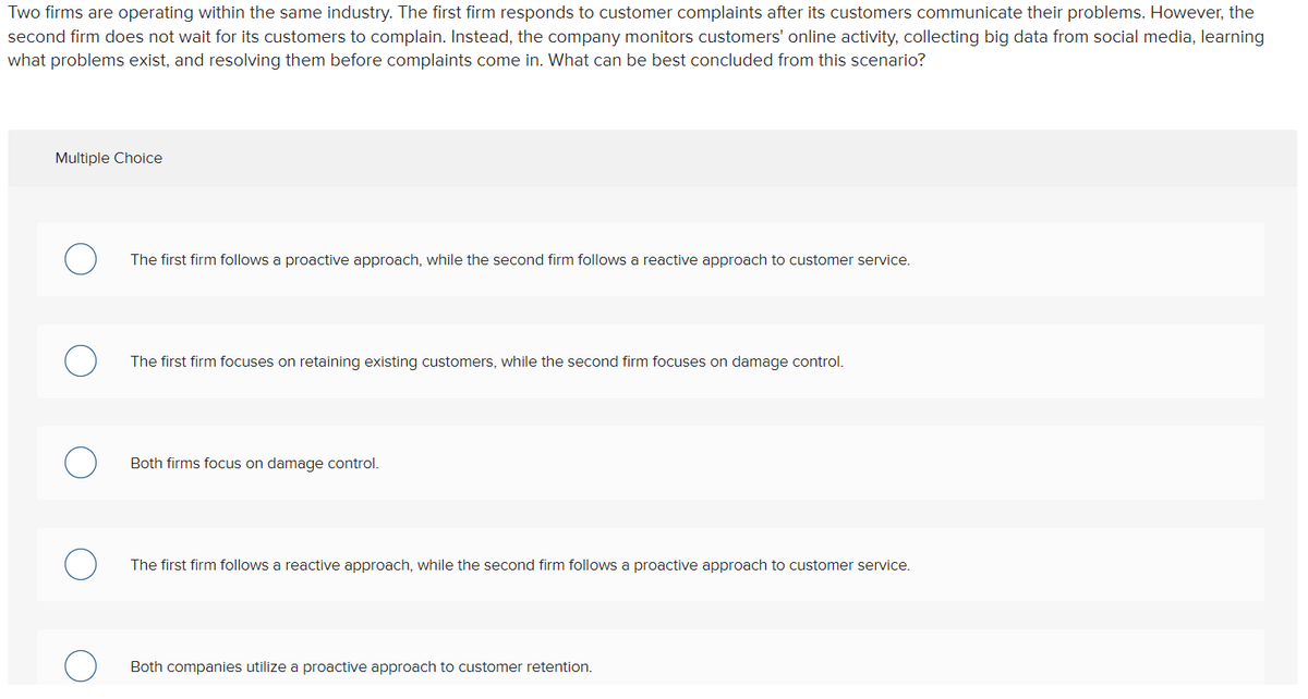 Two firms are operating within the same industry. The first firm responds to customer complaints after its customers communicate their problems. However, the
second firm does not wait for its customers to complain. Instead, the company monitors customers' online activity, collecting big data from social media, learning
what problems exist, and resolving them before complaints come in. What can be best concluded from this scenario?
Multiple Choice
The first firm follows a proactive approach, while the second firm follows a reactive approach to customer service.
The first firm focuses on retaining existing customers, while the second firm focuses on damage control.
Both firms focus on damage control.
The first firm follows a reactive approach, while the second firm follows a proactive approach to customer service.
Both companies utilize a proactive approach to customer retention.