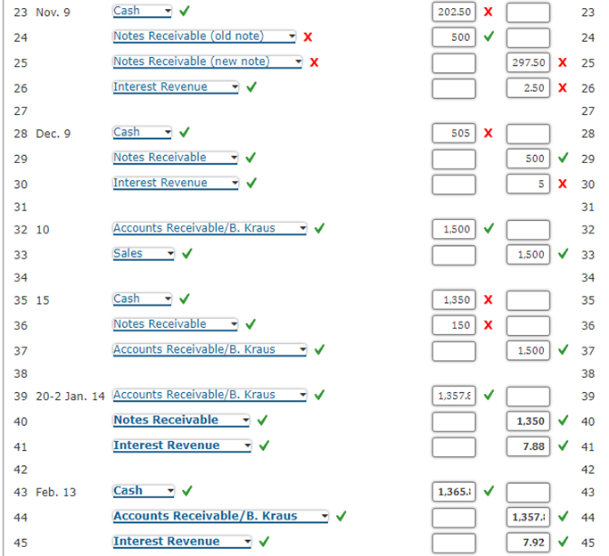 23 Nov. 9
24
25
26
27
28 Dec. 9
29
30
31
32 10
Cash
Notes Receivable (old note)
Notes Receivable (new note)
Interest Revenue
41
42
43 Feb. 13
44
45
Cash
Notes Receivable
Interest Revenue
Accounts Receivable/B. Kraus
Sales
33
34
35 15
36
37
38
39 20-2 Jan. 14 Accounts Receivable/B. Kraus
40
Notes Receivable
Cash
Notes Receivable
Accounts Receivable/B. Kraus
Interest Revenue
Cash
Accounts Receivable/B. Kraus
Interest Revenue
X
X
202.50 X
500
505 X
1,500
< x
1,350 X
150 X
1,357.
1,365.:
297.50 X
2.50 X
23
25
26
27
28
29
5 X 30
31
32
1,500✔ 33
34
35
36
1,500 ✓ 37
38
39
1,350 40
7.88 ✔ 41
42
43
1,357.✔✔ 44
7.92 ✔ 45
500✔
24