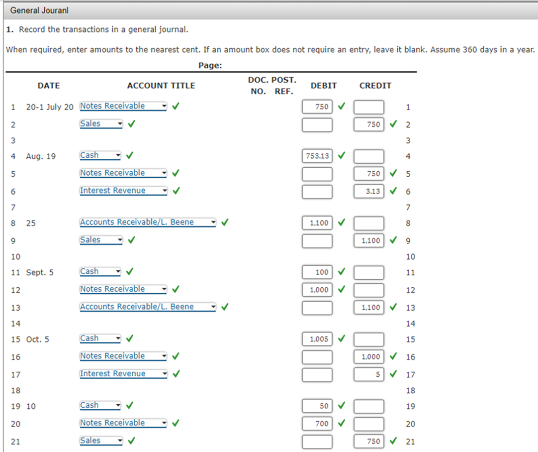 General Jouranl
1. Record the transactions in a general journal.
When required, enter amounts to the nearest cent. If an amount box does not require an entry, leave it blank. Assume 360 days in a year.
Page:
1
2
3
4
5
6
。
7
8 25
20
DATE
21
20-1 July 20 Notes Receivable
Sales
✓
Aug. 19
9
10
11 Sept. 5
12
13
14
15 Oct. 5
16
17
18
19 10
ACCOUNT TITLE
Cash
Notes Receivable
Interest Revenue
Accounts Receivable/L. Beene
Sales
✓
Cash
✓
Notes Receivable
✓
Accounts Receivable/L. Beene
Cash
Notes Receivable
✓
Interest Revenue
Cash
Notes Receivable
Sales
DOC. POST.
NO. REF.
DEBIT
750 ✓
753.13 ✔
00 000 000 000
✓
✓
✓
1,005 ✔
✓
✓
CREDIT
1
750 ✔ 2
3
4
750 ✔ 5
3.136
1,100 9
10
11
12
1,100 ✔ 13
14
15
1,000✔ 16
5 ✓
17
18
19
20
750 21