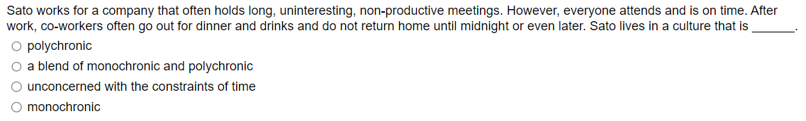 Sato works for a company that often holds long, uninteresting, non-productive meetings. However, everyone attends and is on time. After
work, co-workers often go out for dinner and drinks and do not return home until midnight or even later. Sato lives in a culture that is
O polychronic
O a blend of monochronic and polychronic
O unconcerned with the constraints of time
O monochronic