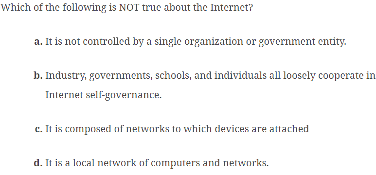 Which of the following is NOT true about the Internet?
a. It is not controlled by a single organization or government entity.
b. Industry, governments, schools, and individuals all loosely cooperate in
Internet self-governance.
c. It is composed of networks to which devices are attached
d. It is a local network of computers and networks.