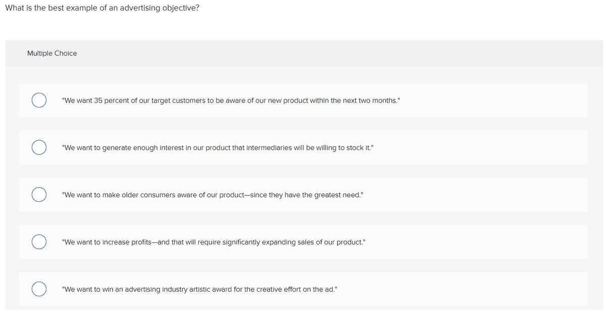 What is the best example of an advertising objective?
Multiple Choice
"We want 35 percent of our target customers to be aware of our new product within the next two months."
"We want to generate enough interest in our product that intermediaries will be willing to stock it."
"We want to make older consumers aware of our product-since they have the greatest need."
"We want to increase profits-and that will require significantly expanding sales of our product."
"We want to win an advertising industry artistic award for the creative effort on the ad."