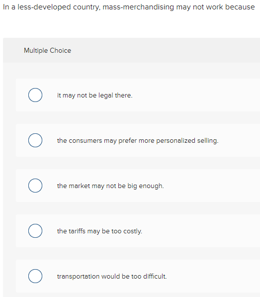In a less-developed country, mass-merchandising may not work because
Multiple Choice
O it may not be legal there.
O the consumers may prefer more personalized selling.
O the market may not be big enough.
the tariffs may be too costly.
O transportation would be too difficult.