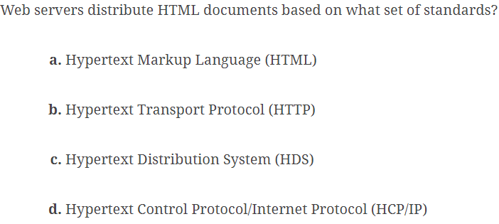 Web servers distribute HTML documents based on what set of standards?
a. Hypertext Markup Language (HTML)
b. Hypertext Transport Protocol (HTTP)
c. Hypertext Distribution System (HDS)
d. Hypertext Control Protocol/Internet Protocol (HCP/IP)