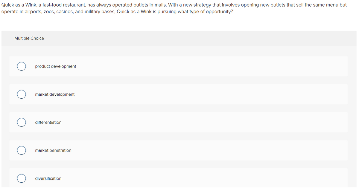 Quick as a Wink, a fast-food restaurant, has always operated outlets in malls. With a new strategy that involves opening new outlets that sell the same menu but
operate in airports, zoos, casinos, and military bases, Quick as a Wink is pursuing what type of opportunity?
Multiple Choice
product development
market development
differentiation
market penetration
diversification