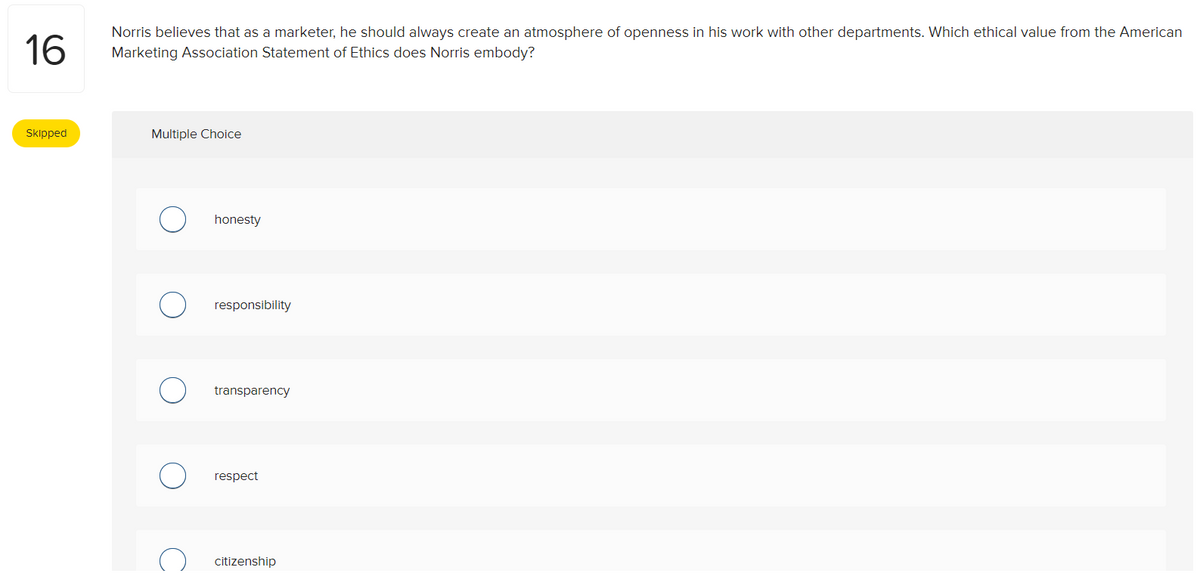 16
Skipped
Norris believes that as a marketer, he should always create an atmosphere of openness in his work with other departments. Which ethical value from the American
Marketing Association Statement of Ethics does Norris embody?
Multiple Choice
honesty
responsibility
transparency
respect
citizenship