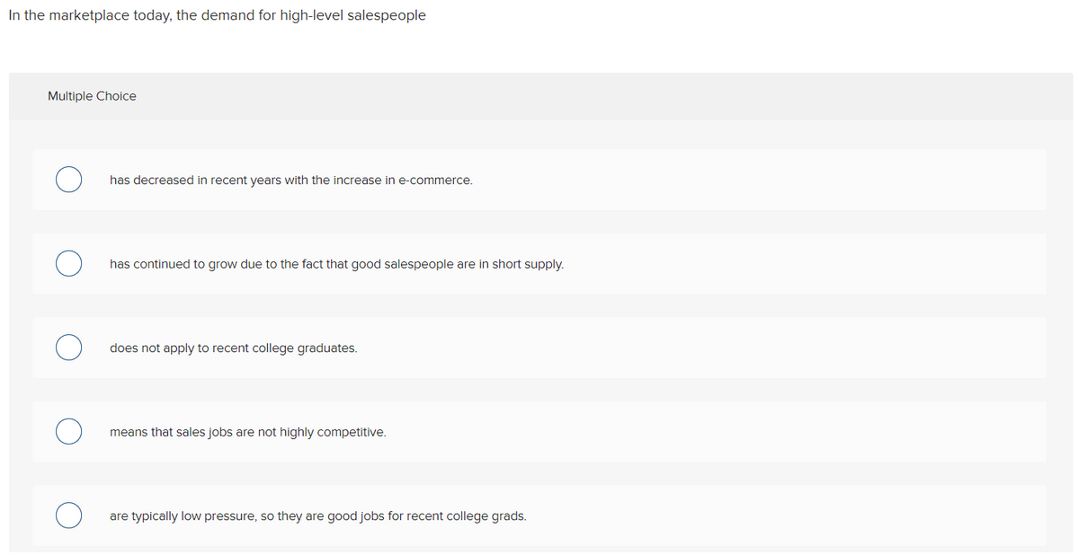 In the marketplace today, the demand for high-level salespeople
Multiple Choice
has decreased in recent years with the increase in e-commerce.
has continued to grow due to the fact that good salespeople are in short supply.
does not apply to recent college graduates.
means that sales jobs are not highly competitive.
are typically low pressure, so they are good jobs for recent college grads.