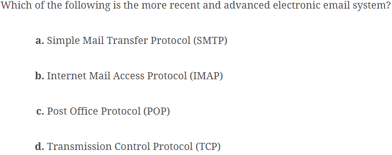 Which of the following is the more recent and advanced electronic email system?
a. Simple Mail Transfer Protocol (SMTP)
b. Internet Mail Access Protocol (IMAP)
c. Post Office Protocol (POP)
d. Transmission Control Protocol (TCP)