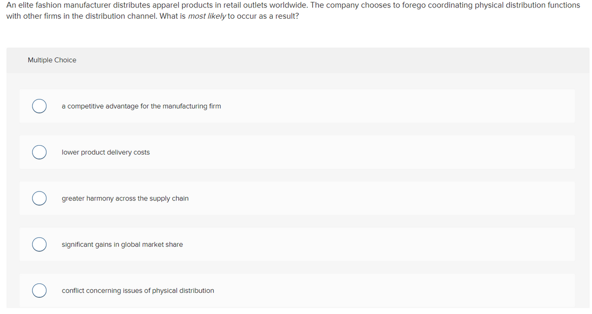 An elite fashion manufacturer distributes apparel products in retail outlets worldwide. The company chooses to forego coordinating physical distribution functions
with other firms in the distribution channel. What is most likely to occur as a result?
Multiple Choice
a competitive advantage for the manufacturing firm
lower product delivery costs
greater harmony across the supply chain
significant gains in global market share
conflict concerning issues of physical distribution