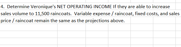 4. Determine Veronique's NET OPERATING INCOME If they are able to increase
sales volume to 11,500 raincoats. Variable expense / raincoat, fixed costs, and sales
price / raincoat remain the same as the projections above.