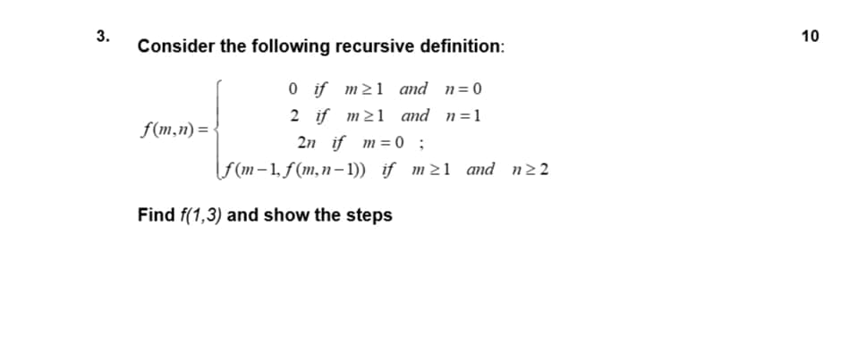 Consider the following recursive definition:
0 if m21 and n=0
2 if m21 and n=1
2n if m= 0 ;
F(m-1, f(m,n- 1)) if m21 and n22
f(m,n) = -
Find f(1,3) and show the steps
