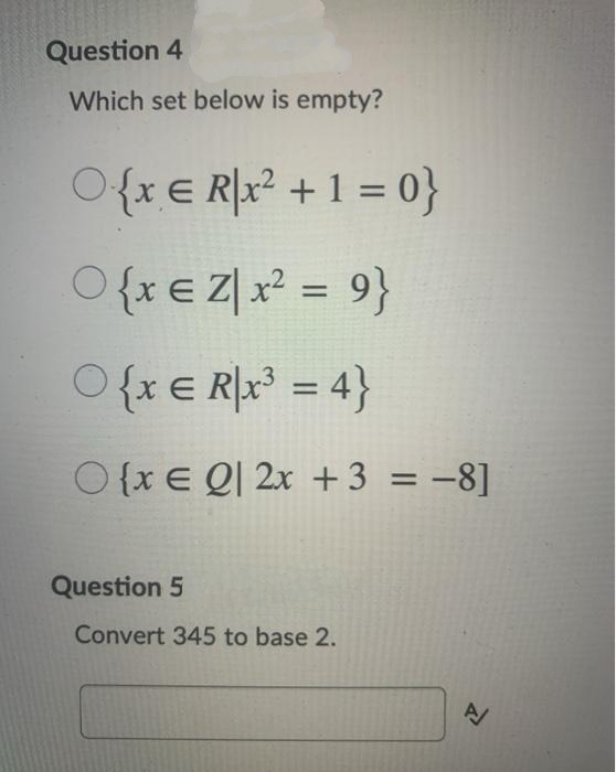 Question 4
Which set below is empty?
O{xE R[x² + 1 = 0}
O{xe Z| x? = 9}
%3D
{x e R\x° = 4}
O {xE QΙ 2x + 3 3D -8]
Question 5
Convert 345 to base 2.
