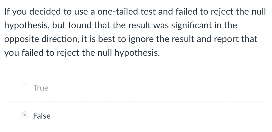 If you decided to use a one-tailed test and failed to reject the null
hypothesis, but found that the result was significant in the
opposite direction, it is best to ignore the result and report that
you failed to reject the null hypothesis.
True
False