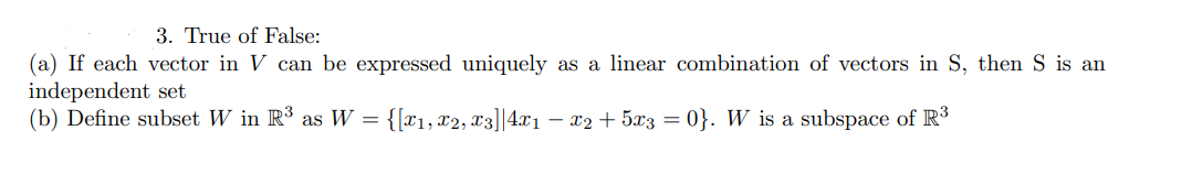 3. True of False:
(a) If each vector in V can be expressed uniquely as a linear combination of vectors in S, then S is an
independent set
(b) Define subset W in R³ as W = {[x1, x2, x3]|4.x1 – x2 + 5x3 = 0}. W is a subspace of R3
