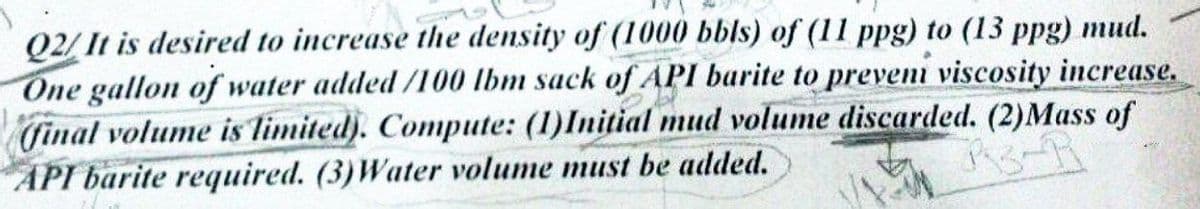 Q2/ It is desired to increase the density of (1000 bbls) of (11 ppg) to (13 ppg) mud.
One gallon of water added /100 Ibm sack of API barite to preveni viscosity increase.
final volume is limited). Compute: (1)Initial mud volume discarded. (2)Mass of
API barite required. (3)Water volume must be added.
