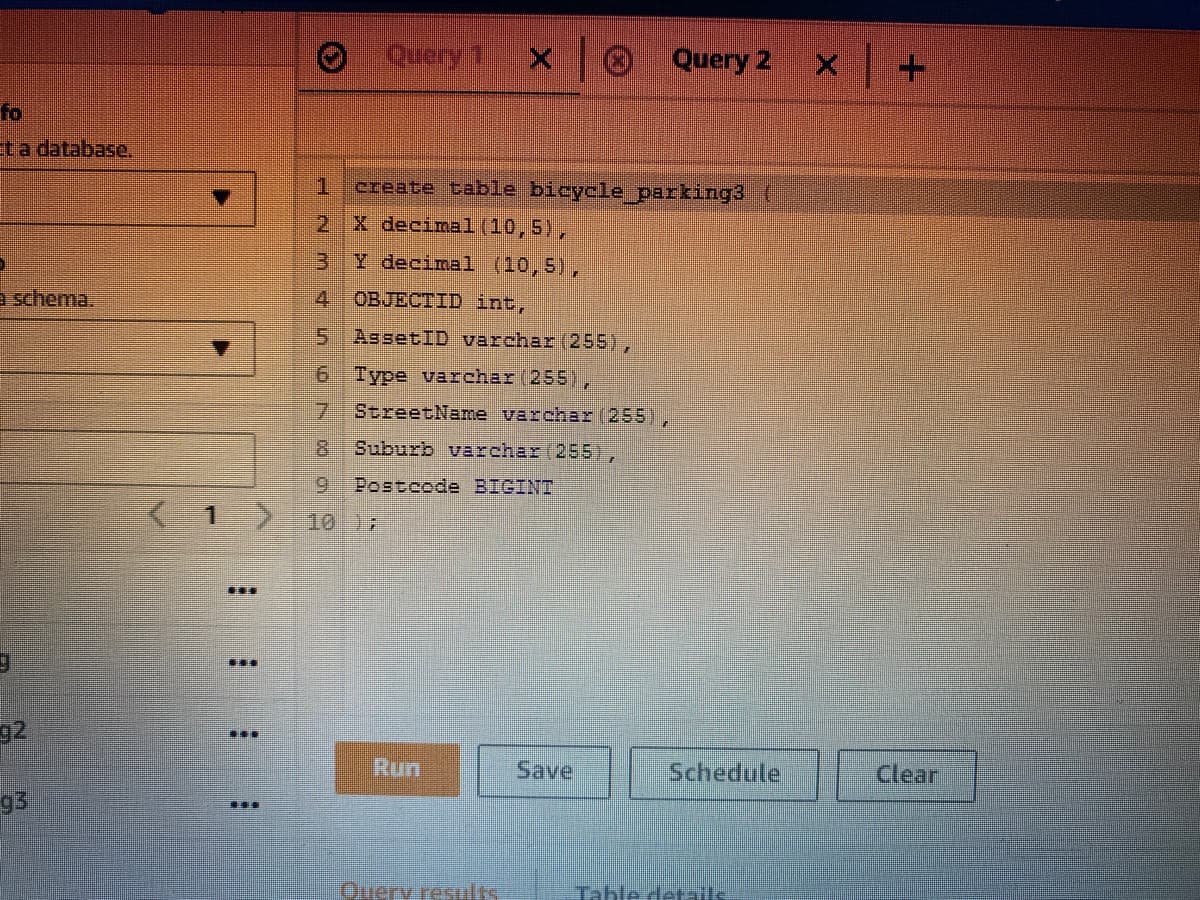 Query 2
fo
ta database,
1.
create table bicycle parking3
2 X decimal (10,5),
3 Y decimal (10,5),
a schema.
4.
OBJECTID int,
5AssetID varchar (255),
6 Type varchar (255),
StreetName varchar (255),
Suburb varchar(255),
Postcode BIGINT
K1>
1017
...
92
D..
Run
Save
Schedule
Clear
93
...
Ouery resulks
Tahle details
m 4n
678 99
