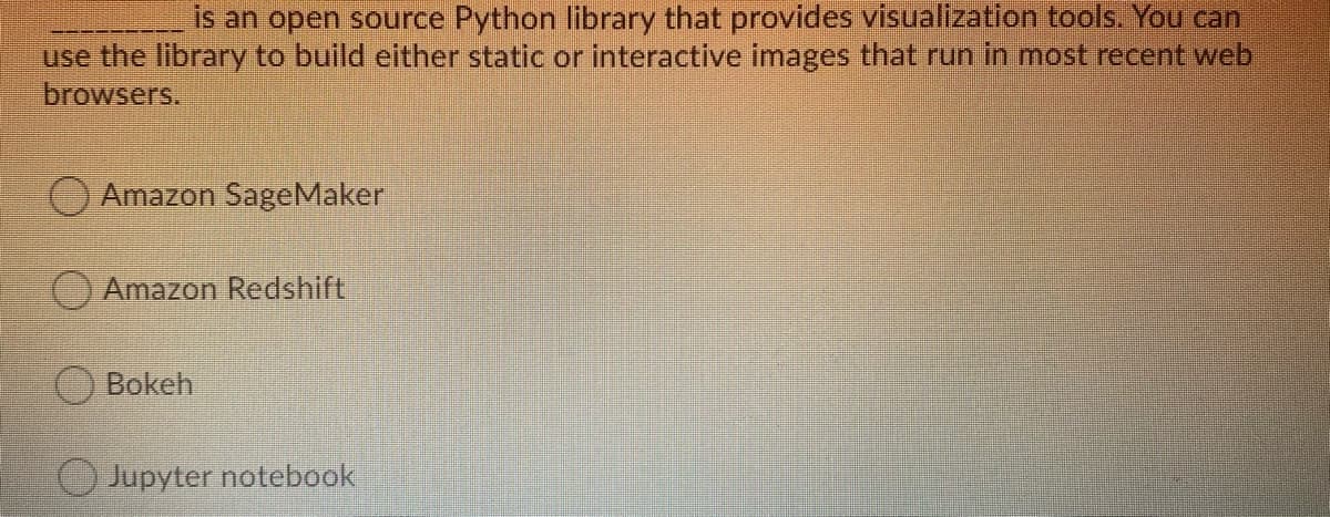 is an open source Python library that provides visualization tools. You can
use the library to build either static or interactive images that run in most recent web
browsers.
Amazon SageMaker
Amazon Redshift
OBokeh
Jupyter notebook
