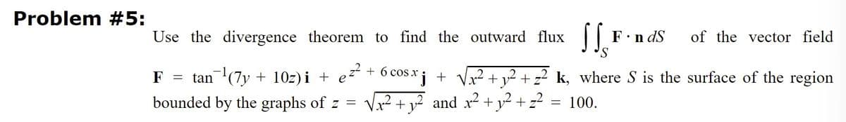 Problem #5:
Use the divergence theorem to find the outward flux
F.n dS
of the vector field
F
tan (7y + 10z) i + e²² + 6 cOs x¡ + Vx² +v² + z² k, where S is the surface of the region
.2
2.
bounded by the graphs of z =
x² + v² and x² + y² + z2 = 100.
