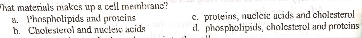 hat materials makes up a cell membrane?
a. Phospholipids and proteins
b. Cholesterol and nucleic acids
c. proteins, nucleic acids and cholesterol
d. phospholipids, cholesterol and proteins
