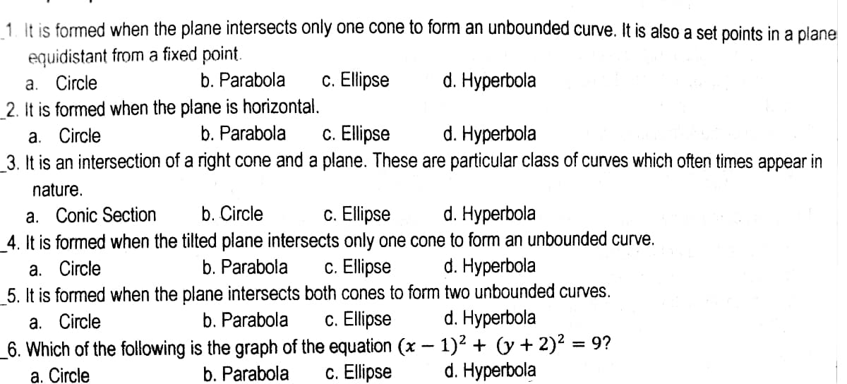 1. It is formed when the plane intersects only one cone to form an unbounded curve. It is also a set points in a plane
equidistant from a fixed point.
a. Circle
_2. It is formed when the plane is horizontal.
а. Circle
3. It is an intersection of a right cone and a plane. These are particular class of curves which often times appear in
b. Parabola
c. Elipse
d. Hyperbola
b. Parabola
c. Ellipse
d. Hyperbola
nature.
c. Ellipse
4. It is formed when the tilted plane intersects only one cone to form an unbounded curve.
c. Ellipse
5. It is formed when the plane intersects both cones to form two unbounded curves.
c. Ellipse
_6. Which of the following is the graph of the equation (x - 1)2 + (y + 2)² = 9?
c. Ellipse
a. Conic Section
b. Circle
d. Hyperbola
а. Circle
b. Parabola
d. Нурerbola
а. Circle
b. Parabola
d. Hyperbola
a. Circle
b. Parabola
d. Hyperbola
