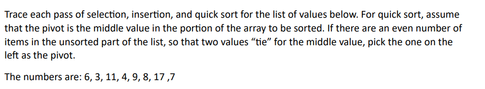 Trace each pass of selection, insertion, and quick sort for the list of values below. For quick sort, assume
that the pivot is the middle value in the portion of the array to be sorted. If there are an even number of
items in the unsorted part of the list, so that two values "tie" for the middle value, pick the one on the
left as the pivot.
The numbers are: 6, 3, 11, 4, 9, 8, 17,7