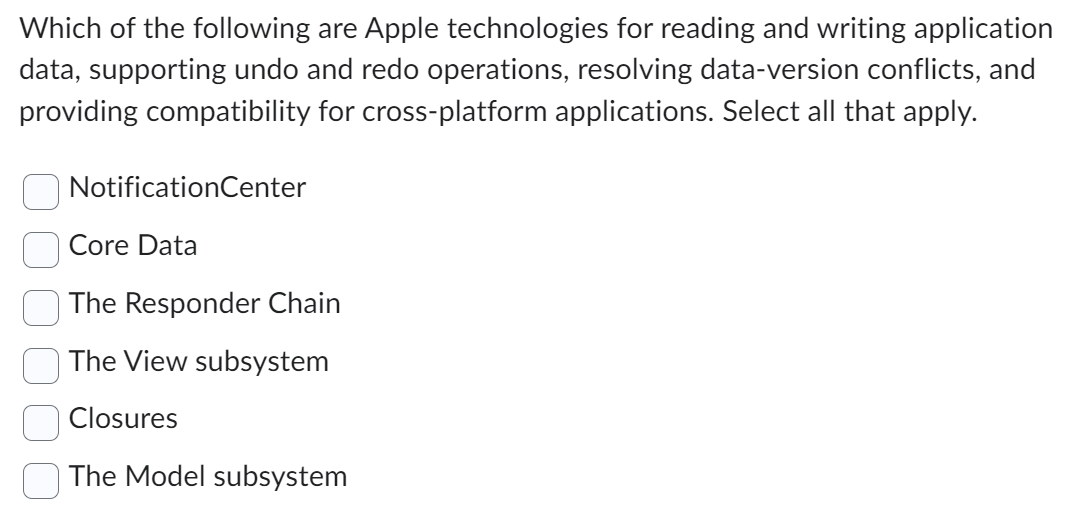 Which of the following are Apple technologies for reading and writing application
data, supporting undo and redo operations, resolving data-version conflicts, and
providing compatibility for cross-platform applications. Select all that apply.
Notification Center
Core Data
The Responder Chain
The View subsystem
Closures
The Model subsystem