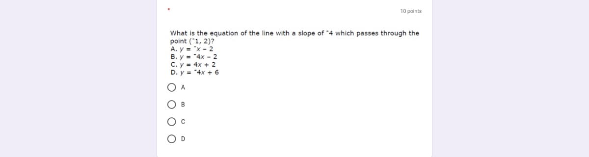 10 points
What is the equation of the line with a slope of "4 which passes through the
point ("1, 2)?
A. y = "x - 2
B. y = "4x - 2
C. y = 4x + 2
D. y = "4x + 6
A
B
Ос
O D
