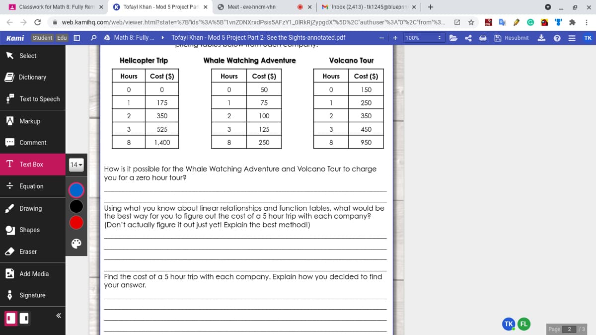 A Classwork for Math 8: Fully Rem x ® Tofayl Khan - Mod 5 Project Part x
O Meet - eve-hncm-vhn
x M Inbox (2,413) - tk1245@blueprin x | +
A web.kamihq.com/web/viewer.html?state=%7B"ids"%3A%5B*1vnZDNXrxdPsis5AFZY1_0IRkRjZypgdx"%5D%2C"authuser"%3A"0"%2C'from"%3.
Kami Student Edu O P A Math 8: Fully. Tofayl Khan - Mod 5 Project Part 2- See the Sights-annotated.pdf
+ 100%
O A
Resubmit 2
E TK
* Select
Helicopter Trip
Whale Watching Adventure
Volcano Tour
E Dictionary
Hours
Cost ($)
Hours
Cost ($)
Hours
Cost ($)
50
150
Text to Speech
1
175
1
75
1
250
2
350
2
100
2
350
A Markup
3
525
3
125
3
450
.. Comment
8
1,400
8
250
8
950
T Text Box
14 -
How is it possible for the Whale Watching Adventure and Volcano Tour to charge
you for a zero hour tour?
÷ Equation
Using what you know about linear relationships and function tables, what would be
the best way for you to figure out the cost of a 5 hour trip with each company?
(Don't actually figure it out just yet! Explain the best method!)
Drawing
O Shapes
Eraser
A Add Media
Find the cost of a 5 hour trip with each company. Explain how you decided to find
your answer.
ở Signature
TK FL
Page
2
/3
