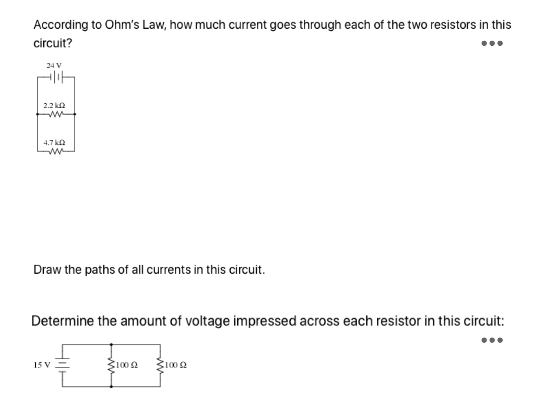 According to Ohm's Law, how much current goes through each of the two resistors in this
circuit?
24 V
2.2 ka
4.7 k2
Draw the paths of all currents in this circuit.
Determine the amount of voltage impressed across each resistor in this circuit:
•..
15 V
Ž1002
3100 2
