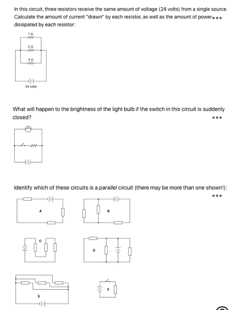 In this circuit, three resistors receive the same amount of voltage (24 volts) from a single source.
Calculate the amount of current "drawn" by each resistor, as well as the amount of power...
dissipated by each resistor:
ww
24 volts
What will happen to the brightness of the light bulb if the switch in this circuit is suddenly
closed?
•..
Identify which of these circuits is a parallel circuit (there may be more than one shown!):
B
D
F
E
