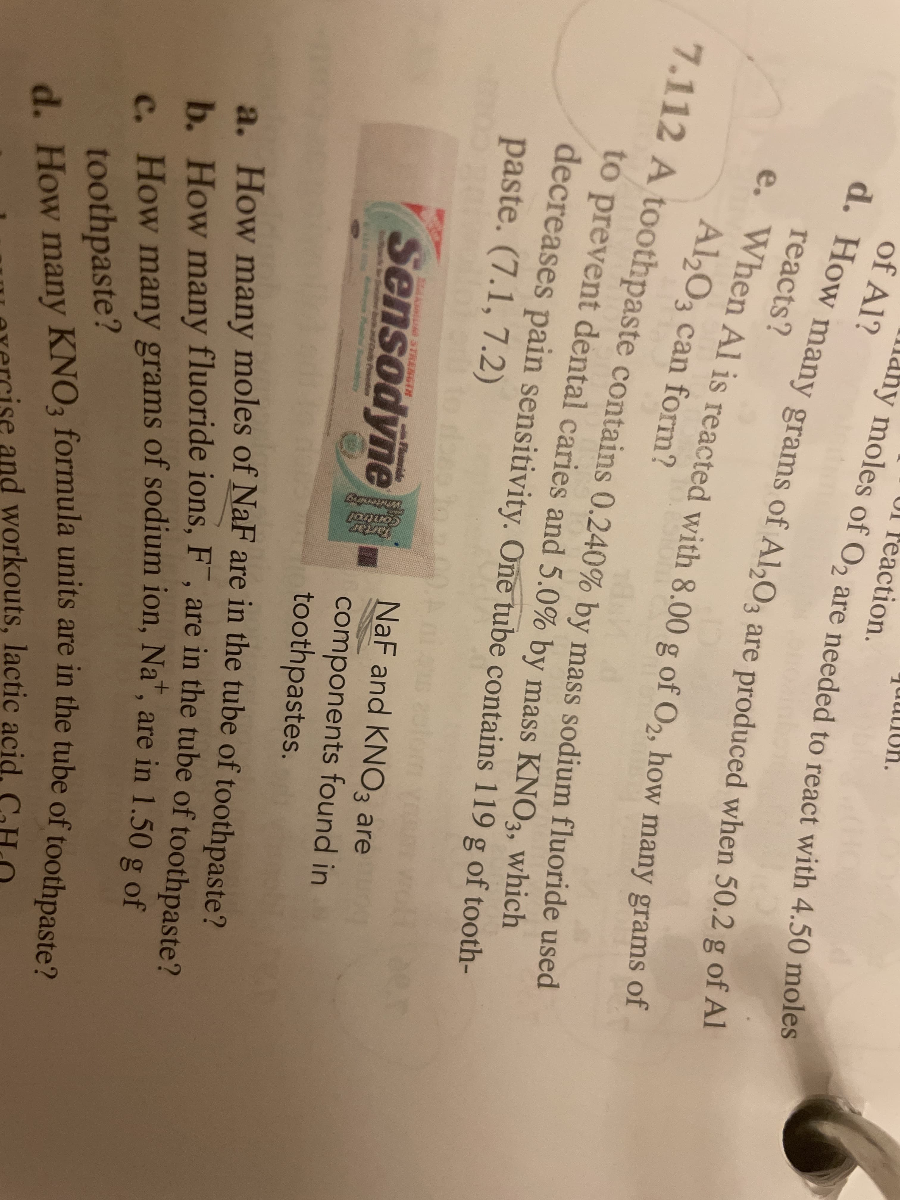 d. How many KNO3 formula units are in the tube of toothpaste?
How many grams of sodium ion, Na", are in 1.50 g o
7.112 A toothpaste contains 0.240% by mass sodium fluoride used
d. How many grams of A,O3 are produced when 50.2 g of Al
rea
ction.
ny
of Al?
moles of O2
are needed to react with 4.50 moles
e. When Al is reacted with 8.00 g of O2, how many grams of
moles of O2 are needed to react with 4.50 moles
reacts?
Al203 can form?
10.00
7.112 A toothpaste contains 0.240% by mass sodium fluoride used
to prevent dental caries and 5.0% by mass KNO3, which
decreases pain sensitivity. One tube contains 119 g of tooth-
paste. (7.1, 7.2)
NaF and KNO3 are
MAAUM STRENGIH
Floride
Sensodyne
components found in
toothpastes.
a. How many moles of NaF are in the tube of toothpaste?
b. How many fluoride ions, F , are in the tube of toothpaste?
c. How many grams of sodium ion, Na", are in 1.50 g of
toothpaste?
d How many KNO3 formula units are in the tube of toothpaste?
evercise and workouts, lactic acid, CHO
Control
