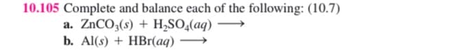 10.105 Complete and balance each of the following: (10.7)
a. ZnCO3(s) + H,SO,(aq)
b. Al(s) + HBr(aq)
