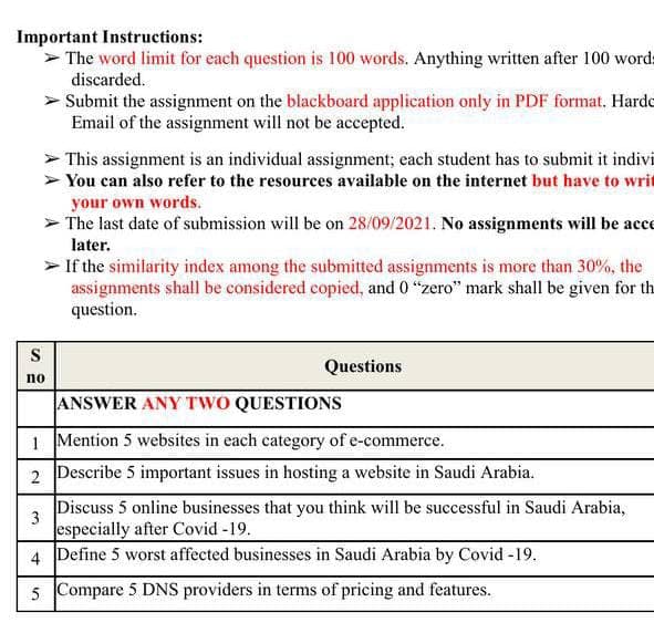 Important Instructions:
> The word limit for each question is 100 words. Anything written after 100 words
discarded.
> Submit the assignment on the blackboard application only in PDF format. Hardo
Email of the assignment will not be accepted.
> This assignment is an individual assignment; each student has to submit it indivi
> You can also refer to the resources available on the internet but have to writ
your own words.
The last date of submission will be on 28/09/2021. No assignments will be acce
later.
> If the similarity index among the submitted assignments is more than 30%, the
assignments shall be considered copied, and 0 "zero" mark shall be given for th
question.
S
Questions
no
ANSWER ANY TWO QUESTIONS
1 Mention 5 websites in each category of e-commerce.
2 Describe 5 important issues in hosting a website in Saudi Arabia.
Discuss 5 online businesses that you think will be successful in Saudi Arabia,
3
especially after Covid-19.
4 Define 5 worst affected businesses in Saudi Arabia by Covid -19.
5 Compare 5 DNS providers in terms of pricing and features.
