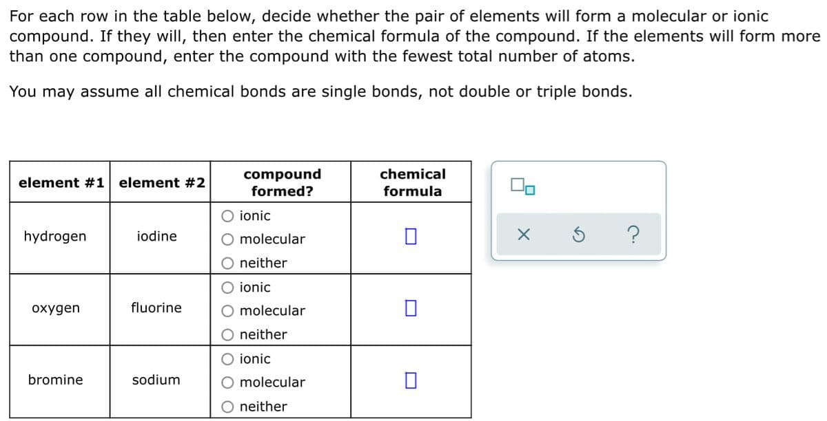 For each row in the table below, decide whether the pair of elements will form a molecular or ionic
compound. If they will, then enter the chemical formula of the compound. If the elements will form more
than one compound, enter the compound with the fewest total number of atoms.
You may assume all chemical bonds are single bonds, not double or triple bonds.
chemical
compound
formed?
element #1
element #2
formula
ionic
hydrogen
iodine
molecular
neither
ionic
охудen
fluorine
molecular
neither
ionic
bromine
sodium
molecular
neither
