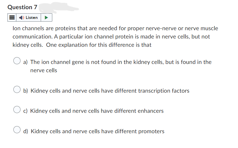 Question 7
Listen
lon channels are proteins that are needed for proper nerve-nerve or nerve muscle
communication. A particular ion channel protein is made in nerve cells, but not
kidney cells. One explanation for this difference is that
a) The ion channel gene is not found in the kidney cells, but is found in the
nerve cells
b) Kidney cells and nerve cells have different transcription factors
c) Kidney cells and nerve cells have different enhancers
d) Kidney cells and nerve cells have different promoters