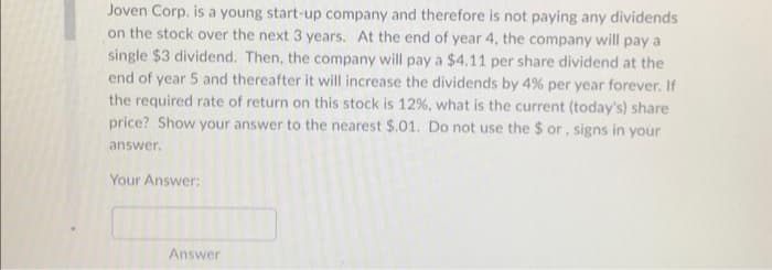 Joven Corp. is a young start-up company and therefore is not paying any dividends
on the stock over the next 3 years. At the end of year 4, the company will pay a
single $3 dividend. Then, the company will pay a $4.11 per share dividend at the
end of year 5 and thereafter it will increase the dividends by 4% per year forever. If
the required rate of return on this stock is 12%, what is the current (today's) share
price? Show your answer to the nearest $.01. Do not use the $or, signs in your
answer.
Your Answer:
Answer