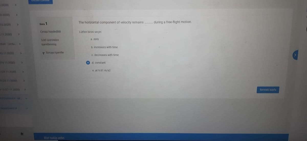 11020)
02020)
The horizontal component of velocity remains . during a free-flight motion.
102020)
Soru 1
Cevap kaydedildi
Lütfen birini seçin:
11.2020)
3,00 üzerinden
a, zero
sture Lectu
işaretlenmiş
b. increases with time
12.11 2020)
P Soruyu işaretle
C. decreases with time
(19 11 2020)
>
d. constant
(25 11 2020)
e. at 9.81 m/s2
9(26 11 2020)
10 (27 11 2020)
Sonraki sayfa
Oyranscn M
epartiment ot
Bizi takip edin
