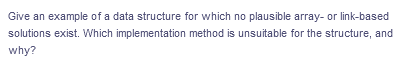 Give an example of a data structure for which no plausible array- or link-based
solutions exist. Which implementation method is unsuitable for the structure, and
why?
