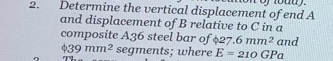 Determine the vertical displacement of end A
and displacement of B relative to C in a
composite A36 steel bar of $27.6 mm² and
$39 mm² segments; where E = 210 GPa
2.
|3|
The
