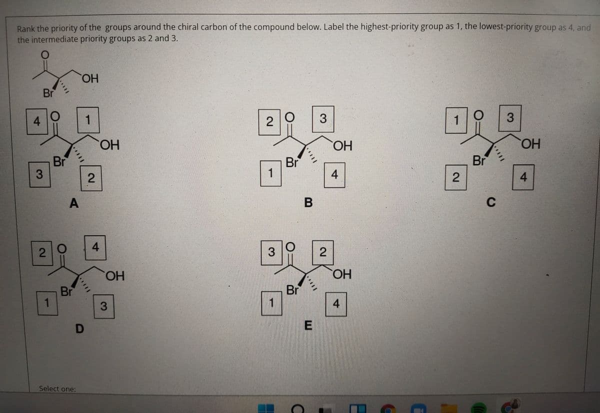 Rank the priority of the groups around the chiral carbon of the compound below. Label the highest-priority group as 1, the lowest-priority group as 4, and
the intermediate priority groups as 2 and 3.
HO.
Br
4.
1
1
HO.
HO.
HO.
Br
Br
Br
1
A
C
4.
HO.
HO,
Br
1
Br
1
4
E
Select one:
4-
2.
3.
2.
2.
3.
2.
3.
2.
