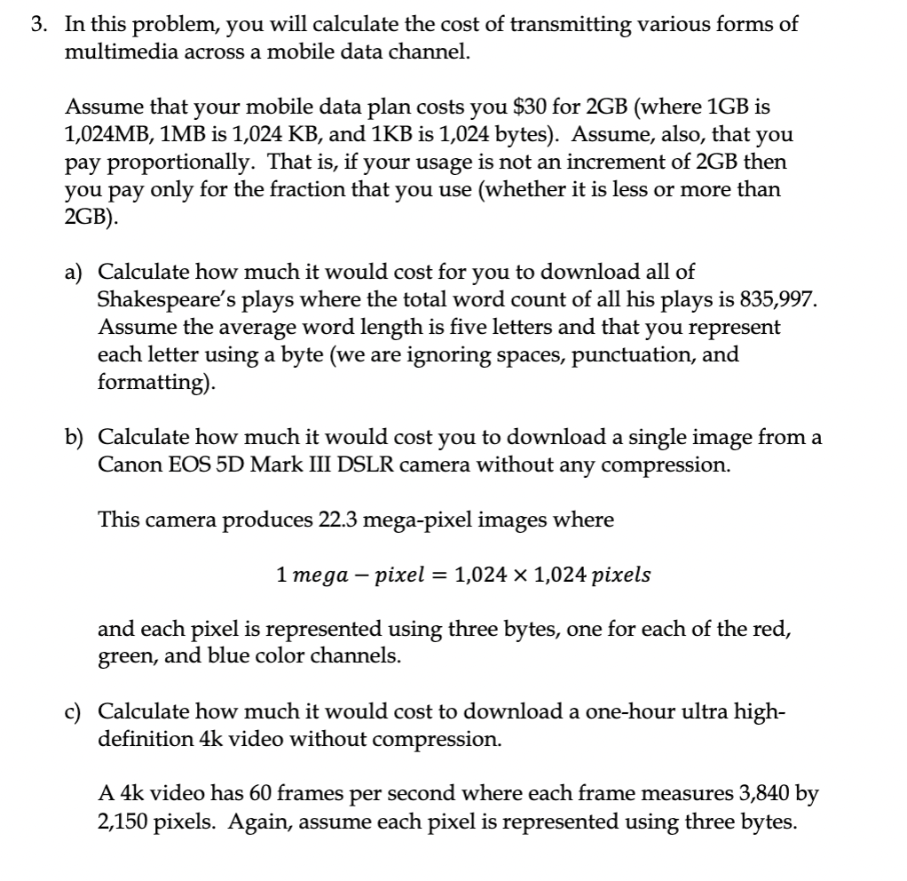 3. In this problem, you will calculate the cost of transmitting various forms of
multimedia across a mobile data channel.
Assume that your mobile data plan costs you $30 for 2GB (where 1GB is
1,024MB, 1MB is 1,024 KB, and 1KB is 1,024 bytes). Assume, also, that
pay proportionally. That is, if your usage is not an increment of 2GB then
you pay only for the fraction that you use (whether it is less or more than
2GB).
you
a) Calculate how much it would cost for you to download all of
Shakespeare's plays where the total word count of all his plays is 835,997.
Assume the average word length is five letters and that you represent
each letter using a byte (we are ignoring spaces, punctuation, and
formatting).
b) Calculate how much it would cost you to download a single image from a
Canon EOS 5D Mark III DSLR camera without any compression.
This camera produces 22.3 mega-pixel images where
1 теда — ріхel %3D 1,024 x 1,024 pіxels
and each pixel is represented using three bytes, one for each of the red,
green, and blue color channels.
c) Calculate how much it would cost to download a one-hour ultra high-
definition 4k video without compression.
A 4k video has 60 frames per second where each frame measures 3,840 by
2,150 pixels. Again, assume each pixel is represented using three bytes.
