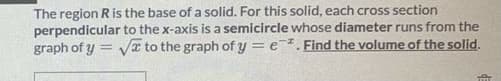 The region Ris the base of a solid. For this solid, each cross section
perpendicular to the x-axis is a semicircle whose diameter runs from the
graph of y = vI to the graph of y = e. Find the volume of the solid.
