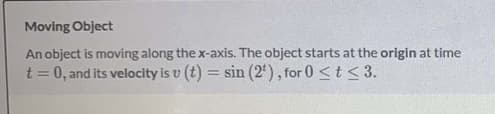 Moving Object
An object is moving along the x-axis. The object starts at the origin at time
t = 0, and its velocity is v (t) = sin (2'), for 0 <t <3.
%3D
