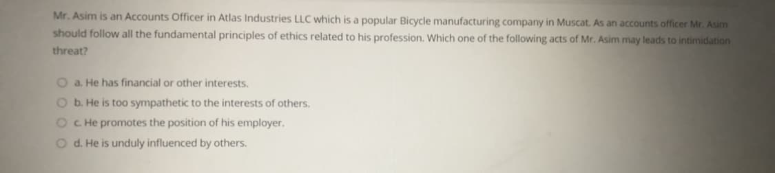 Mr. Asim is an Accounts Officer in Atlas Industries LLC which is a popular Bicycle manufacturing company in Muscat. As an accounts officer Mr. Asim
should follow all the fundamental principles of ethics related to his profession. Which one of the following acts of Mr. Asim may leads to intimidation
threat?
O a. He has financial or other interests.
O b. He is too sympathetic to the interests of others.
OC. He promotes the position of his employer.
O d. He is unduly influenced by others.
