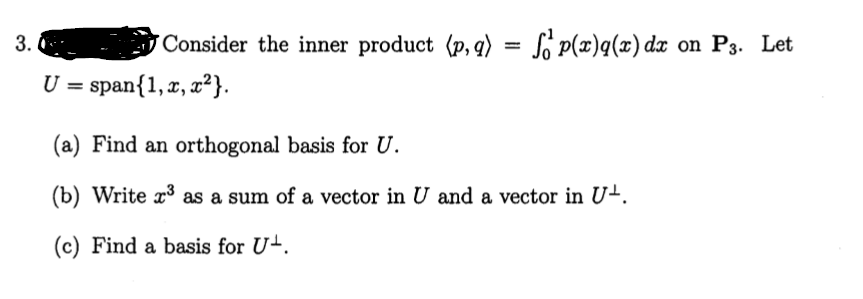 3.
Consider the inner product (p, q) = S p(x)q(x) dx on P3. Let
U = span{1, x, x²}.
(a) Find an orthogonal basis for U.
(b) Write r³ as a sum of a vector in U and a vector in U-.
(c) Find a basis for U-.
