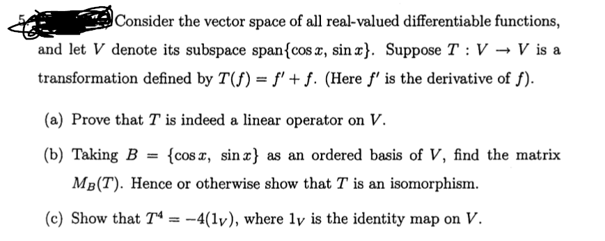 Consider the vector space of all real-valued differentiable functions,
and let V denote its subspace span{cos x, sin x}. Suppose T : V → V is a
transformation defined by T(f) = f' + f. (Here f' is the derivative of f).
(a) Prove that T is indeed a linear operator on V.
(b) Taking B
{cos x, sin x} as an ordered basis of V, find the matrix
%3D
MB(T). Hence or otherwise show that T is an isomorphism.
(c) Show that Tª = -4(1v), where ly is the identity map on V.
