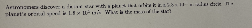 Astronomers discover a distant star with a planet that orbits it in a 2.3 x 10¹1 m radius circle. The
planet's orbital speed is 1.8 x 104 m/s. What is the mass of the star?