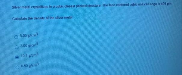 Silver metal crystallizes in a cubic dlosest packed structure. The face centered cubic unit cell edge is 409 pm
Calculate the density of the silver metal
O 500 g/cm
O 2.00 gicm
10.5 gicm
O S.50 g/cm
